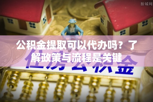 迁西公积金提取可以代办吗？了解政策与流程是关键