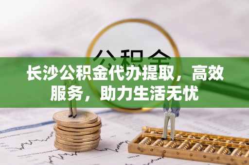 迁西长沙公积金代办提取，高效服务，助力生活无忧