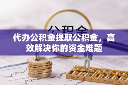 迁西代办公积金提取公积金，高效解决你的资金难题