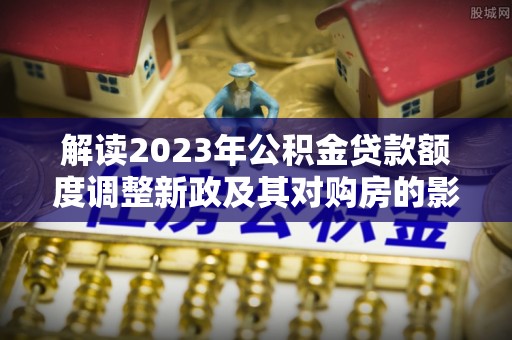 迁西解读2023年公积金贷款额度调整新政及其对购房的影响