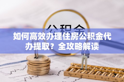 迁西如何高效办理住房公积金代办提取？全攻略解读