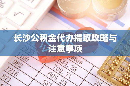 迁西长沙公积金代办提取攻略与注意事项