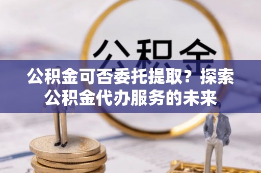 迁西公积金可否委托提取？探索公积金代办服务的未来
